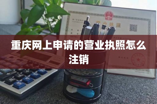 重庆网上申请的营业执照怎么注销