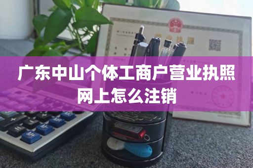 广东中山个体工商户营业执照网上怎么注销