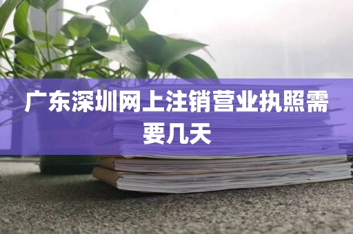 广东深圳网上注销营业执照需要几天