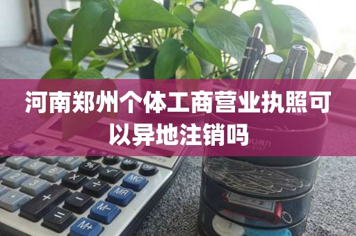 河南郑州个体工商营业执照可以异地注销吗