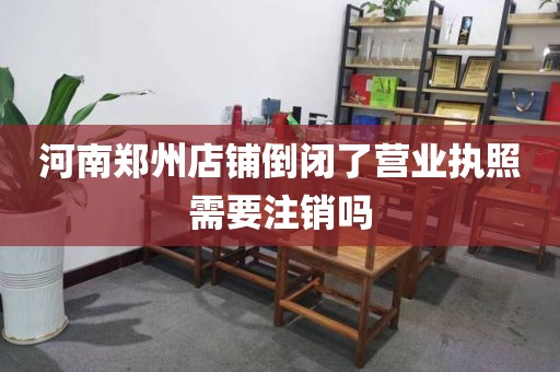 河南郑州店铺倒闭了营业执照需要注销吗