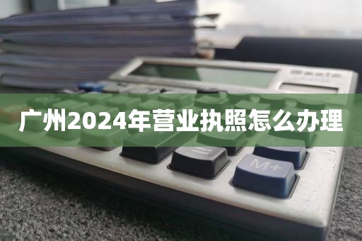 广州2024年营业执照怎么办理