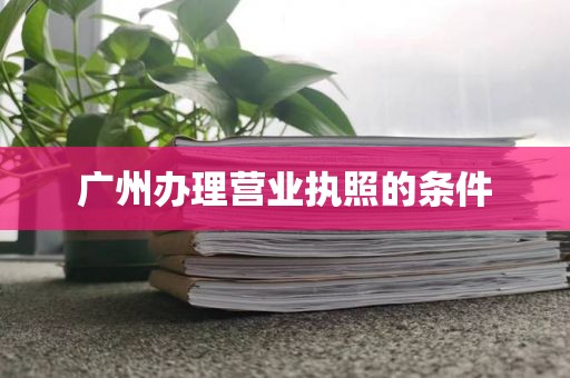 广州办理营业执照的条件