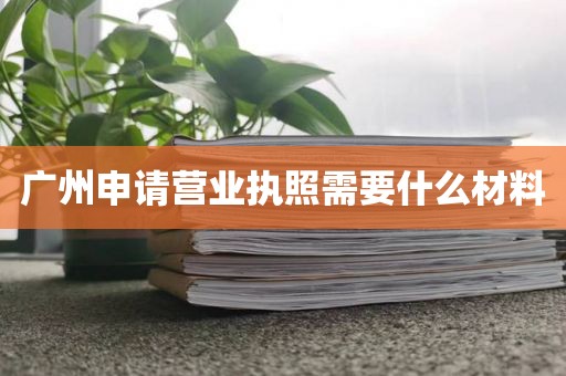 广州申请营业执照需要什么材料