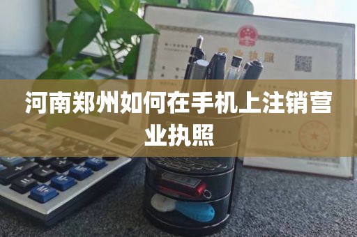 河南郑州如何在手机上注销营业执照